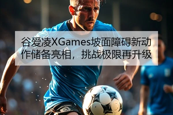 谷爱凌XGames坡面障碍新动作储备亮相，挑战极限再升级