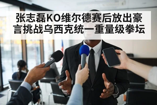 张志磊KO维尔德赛后放出豪言挑战乌西克统一重量级拳坛